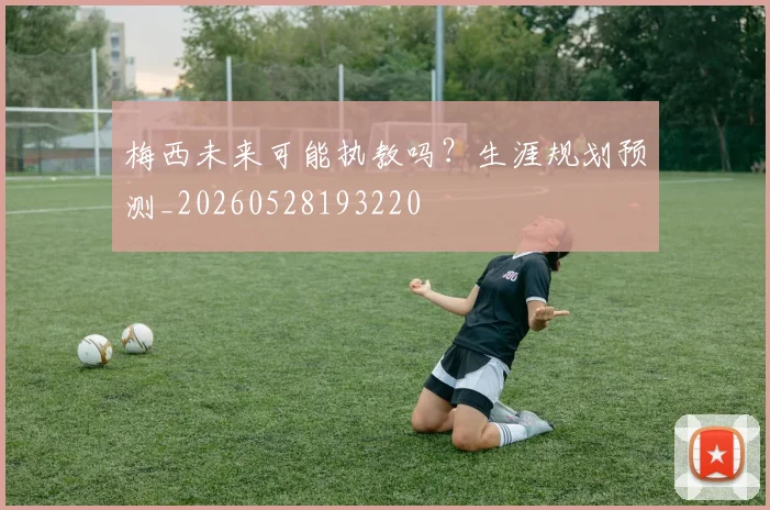 梅西未来可能执教吗？生涯规划预测_20260528193220