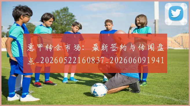 意甲转会市场:最新签约与传闻盘点_20260522160837_20260609194116