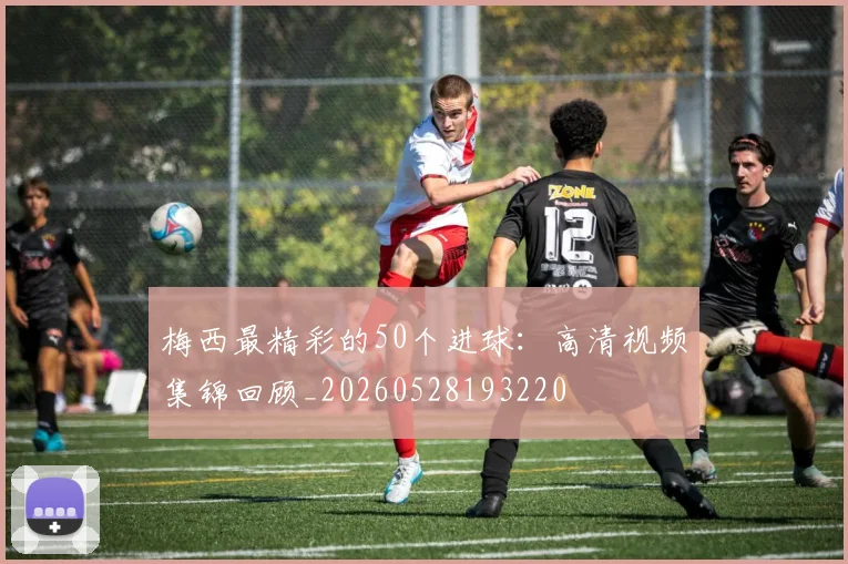 梅西最精彩的50个进球：高清视频集锦回顾_20260528193220