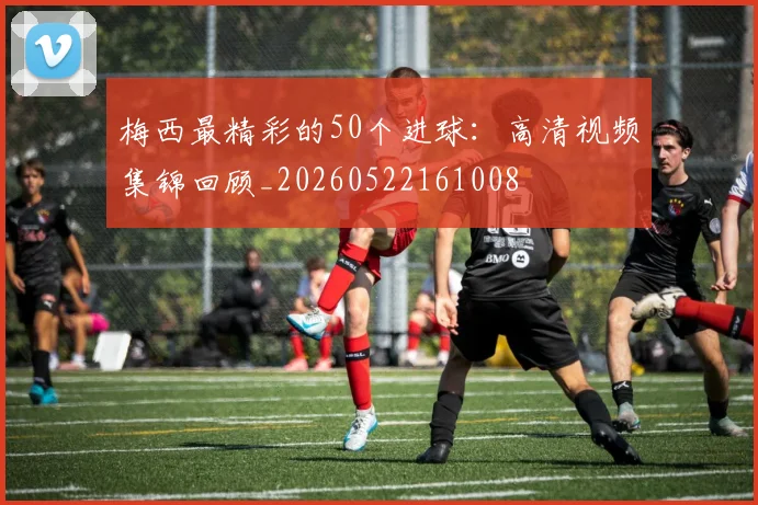 梅西最精彩的50个进球：高清视频集锦回顾_20260522161008